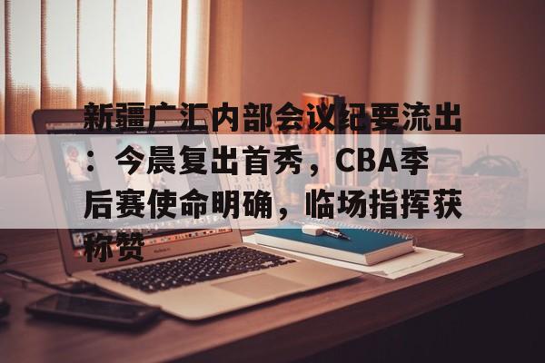 好博体育平台-新疆广汇内部会议纪要流出：今晨复出首秀，CBA季后赛使命明确，临场指挥获称赞