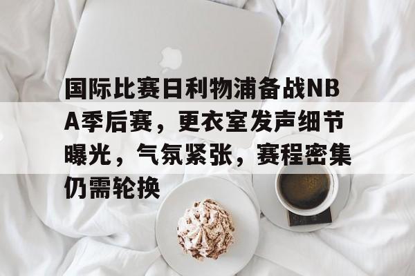 好博体育官网入口-国际比赛日利物浦备战NBA季后赛，更衣室发声细节曝光，气氛紧张，赛程密集仍需轮换